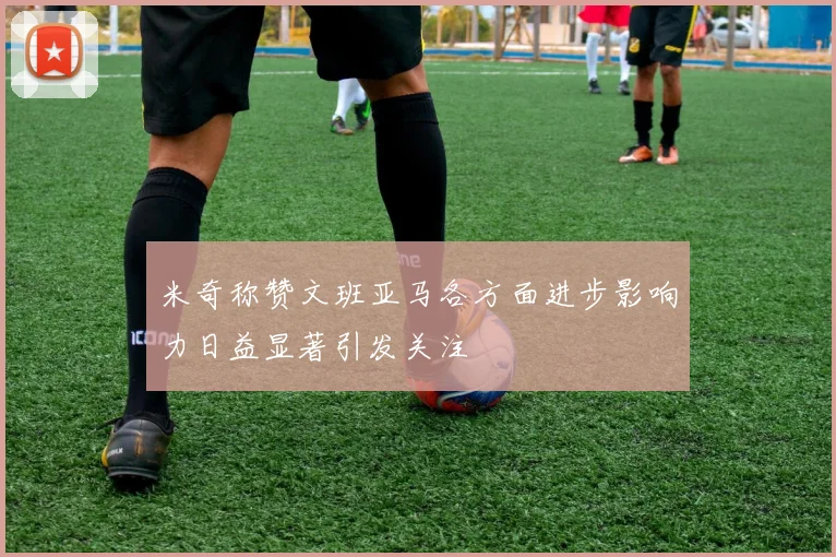 米奇称赞文班亚马各方面进步影响力日益显著引发关注