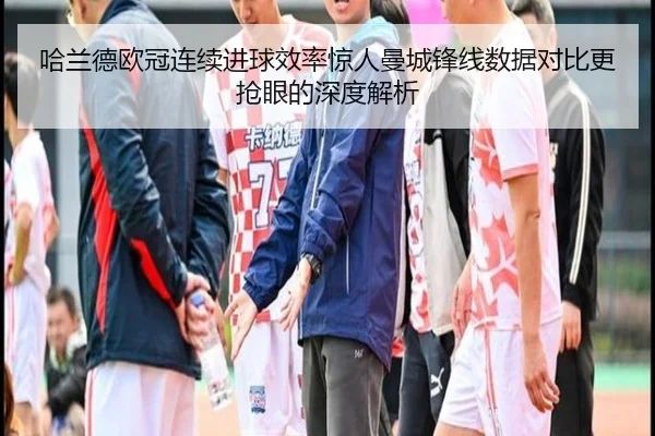 哈兰德欧冠连续进球效率惊人曼城锋线数据对比更抢眼的深度解析